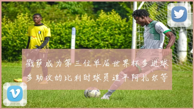 戳萨成为第三位单届世界杯多进球多助攻的比利时球员追平阿扎尔等传奇