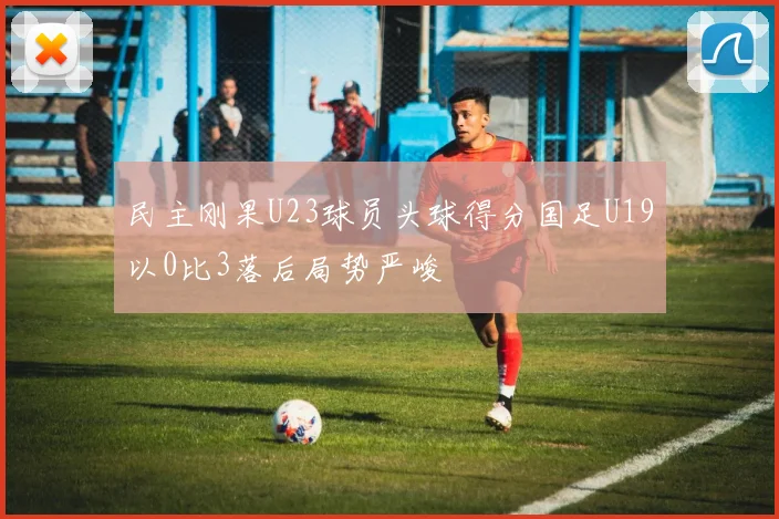 民主刚果U23球员头球得分国足U19以0比3落后局势严峻