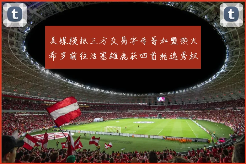 美媒模拟三方交易字母哥加盟热火希罗前往活塞雄鹿获四首轮选秀权与两次互换权