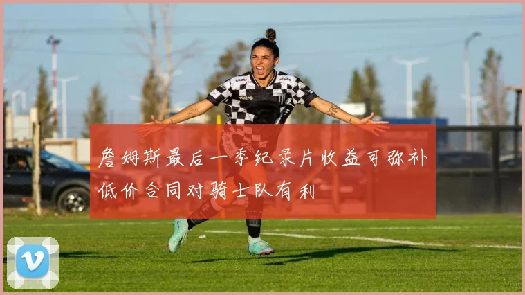 詹姆斯最后一季纪录片收益可弥补低价合同对骑士队有利
