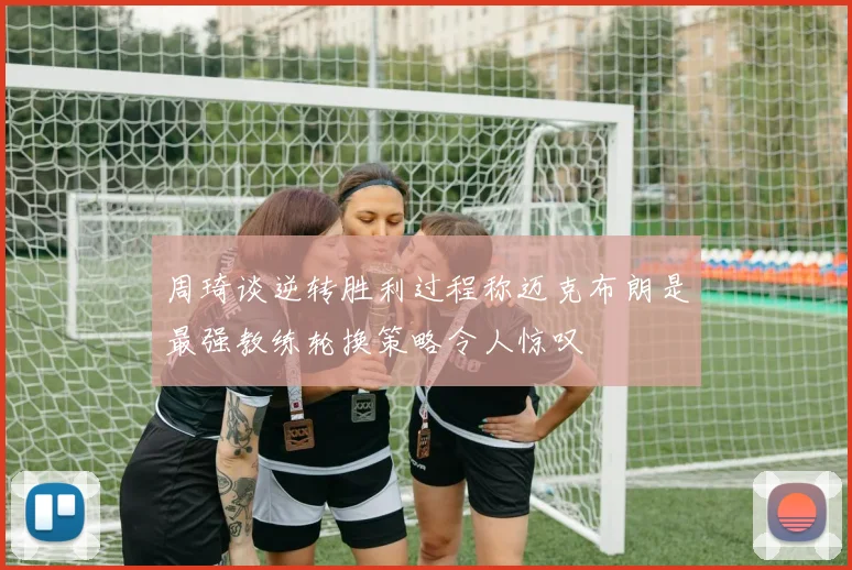 周琦谈逆转胜利过程称迈克布朗是最强教练轮换策略令人惊叹