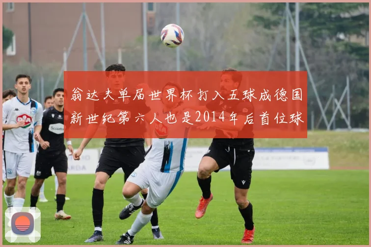 翁达夫单届世界杯打入五球成德国新世纪第六人也是2014年后首位球员