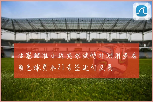 活塞瞄准小迈克尔波特计划用多名角色球员和21号签进行交易