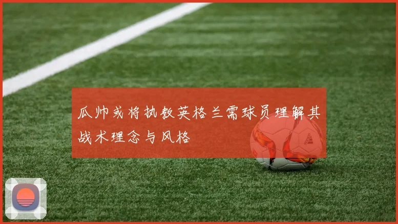 瓜帅或将执教英格兰需球员理解其战术理念与风格