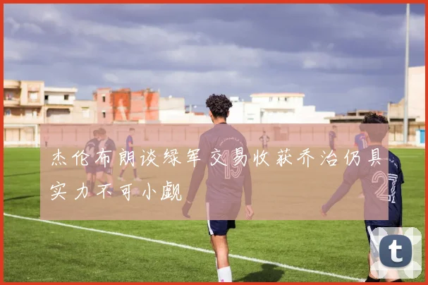 杰伦布朗谈绿军交易收获乔治仍具实力不可小觑