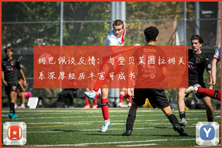 姆巴佩谈友情：与登贝莱图拉姆关系深厚经历丰富可成书