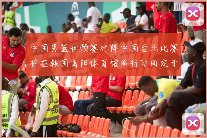 中国男篮世预赛对阵中国台北比赛将在韩国高阳体育馆举行时间定于7月6日