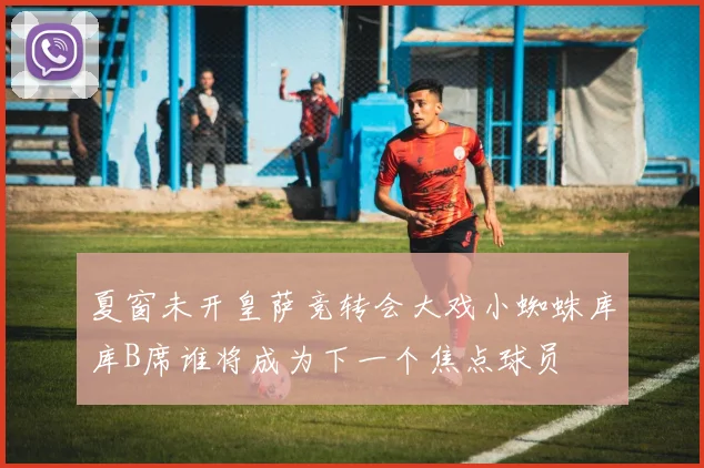 夏窗未开皇萨竞转会大戏小蜘蛛库库B席谁将成为下一个焦点球员