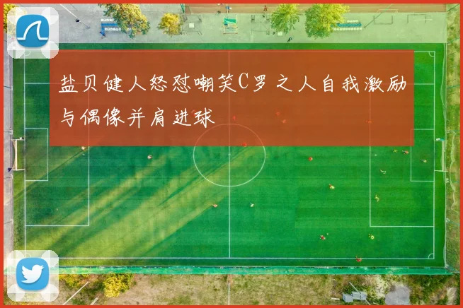 盐贝健人怒怼嘲笑C罗之人自我激励与偶像并肩进球